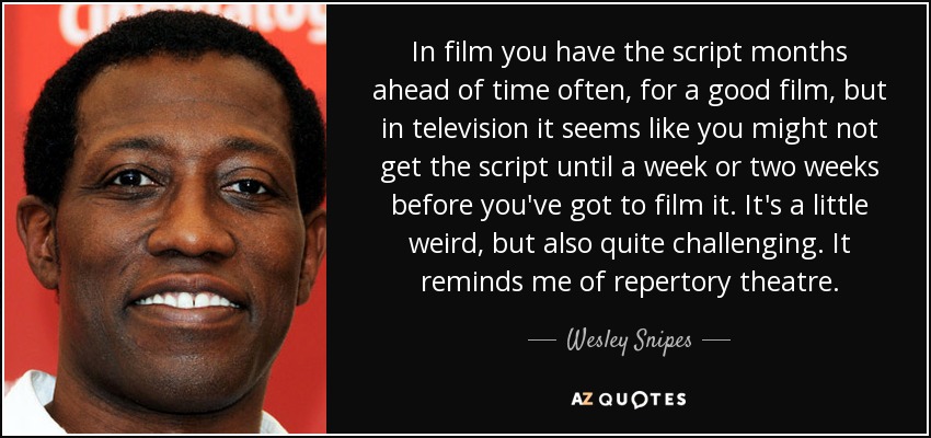 In film you have the script months ahead of time often, for a good film, but in television it seems like you might not get the script until a week or two weeks before you've got to film it. It's a little weird, but also quite challenging. It reminds me of repertory theatre. - Wesley Snipes