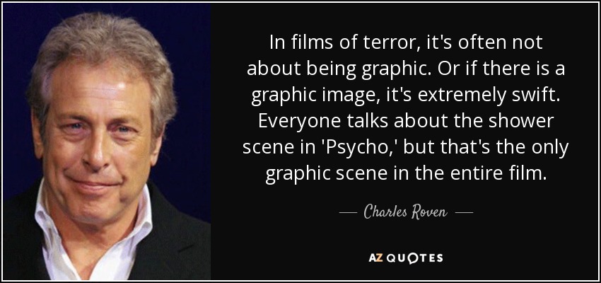 In films of terror, it's often not about being graphic. Or if there is a graphic image, it's extremely swift. Everyone talks about the shower scene in 'Psycho,' but that's the only graphic scene in the entire film. - Charles Roven