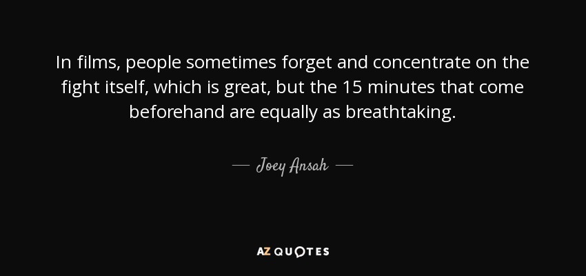 In films, people sometimes forget and concentrate on the fight itself, which is great, but the 15 minutes that come beforehand are equally as breathtaking. - Joey Ansah
