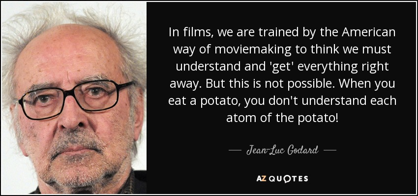 In films, we are trained by the American way of moviemaking to think we must understand and 'get' everything right away. But this is not possible. When you eat a potato, you don't understand each atom of the potato! - Jean-Luc Godard