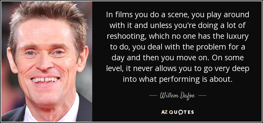 In films you do a scene, you play around with it and unless you're doing a lot of reshooting, which no one has the luxury to do, you deal with the problem for a day and then you move on. On some level, it never allows you to go very deep into what performing is about. - Willem Dafoe