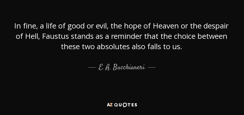 In fine, a life of good or evil, the hope of Heaven or the despair of Hell, Faustus stands as a reminder that the choice between these two absolutes also falls to us. - E. A. Bucchianeri
