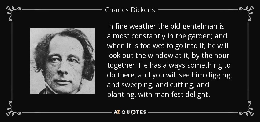 In fine weather the old gentelman is almost constantly in the garden; and when it is too wet to go into it, he will look out the window at it, by the hour together. He has always something to do there, and you will see him digging, and sweeping, and cutting, and planting, with manifest delight. - Charles Dickens