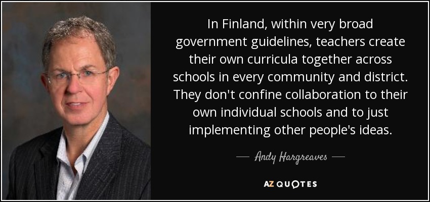 In Finland, within very broad government guidelines, teachers create their own curricula together across schools in every community and district. They don't confine collaboration to their own individual schools and to just implementing other people's ideas. - Andy Hargreaves