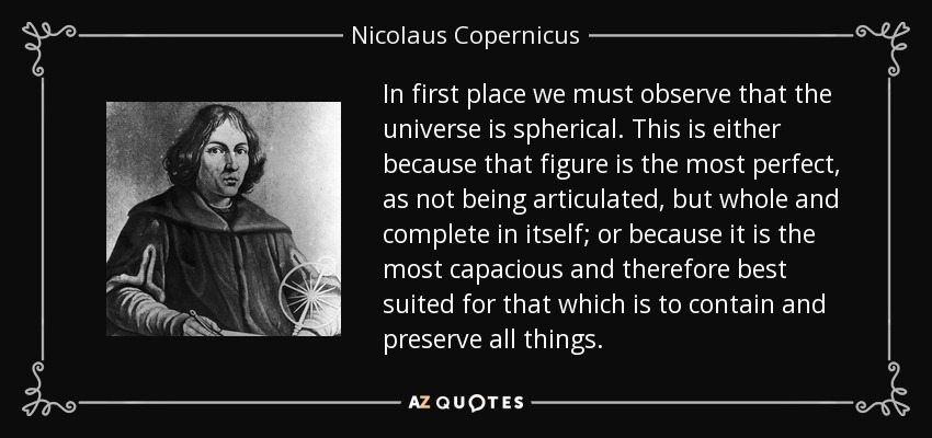 In first place we must observe that the universe is spherical. This is either because that figure is the most perfect, as not being articulated, but whole and complete in itself; or because it is the most capacious and therefore best suited for that which is to contain and preserve all things. - Nicolaus Copernicus