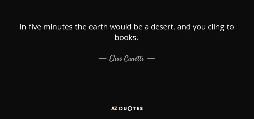 In five minutes the earth would be a desert, and you cling to books. - Elias Canetti