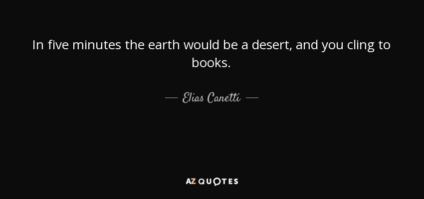 In five minutes the earth would be a desert, and you cling to books. - Elias Canetti