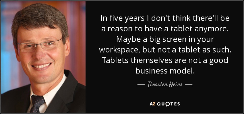 In five years I don't think there'll be a reason to have a tablet anymore. Maybe a big screen in your workspace, but not a tablet as such. Tablets themselves are not a good business model. - Thorsten Heins