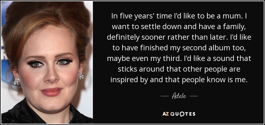 In five years' time I'd like to be a mum. I want to settle down and have a family, definitely sooner rather than later. I'd like to have finished my second album too, maybe even my third. I'd like a sound that sticks around that other people are inspired by and that people know is me. - Adele