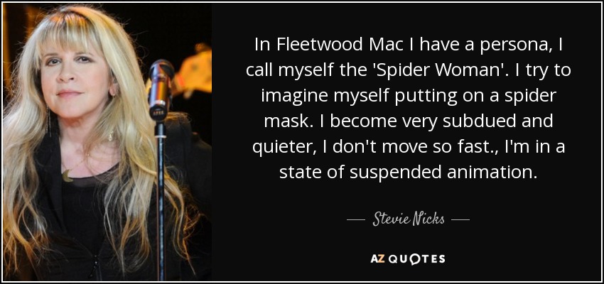 In Fleetwood Mac I have a persona, I call myself the 'Spider Woman'. I try to imagine myself putting on a spider mask. I become very subdued and quieter, I don't move so fast., I'm in a state of suspended animation. - Stevie Nicks