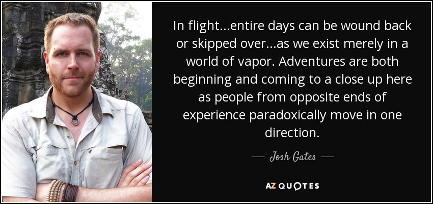 In flight...entire days can be wound back or skipped over...as we exist merely in a world of vapor. Adventures are both beginning and coming to a close up here as people from opposite ends of experience paradoxically move in one direction. - Josh Gates