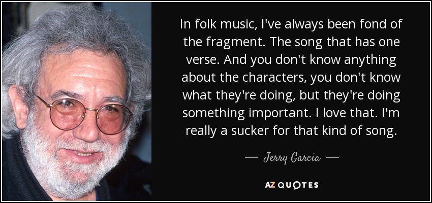 In folk music, I've always been fond of the fragment. The song that has one verse. And you don't know anything about the characters, you don't know what they're doing, but they're doing something important. I love that. I'm really a sucker for that kind of song. - Jerry Garcia