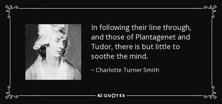 In following their line through, and those of Plantagenet and Tudor, there is but little to soothe the mind. - Charlotte Turner Smith