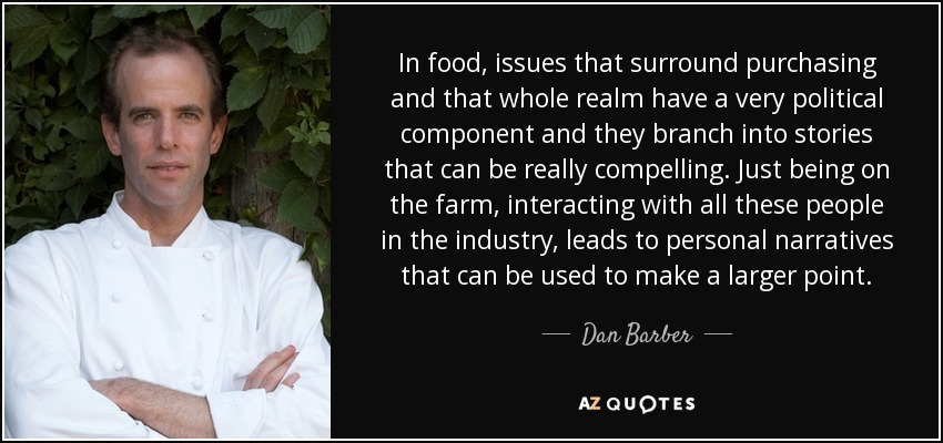 In food, issues that surround purchasing and that whole realm have a very political component and they branch into stories that can be really compelling. Just being on the farm, interacting with all these people in the industry, leads to personal narratives that can be used to make a larger point. - Dan Barber