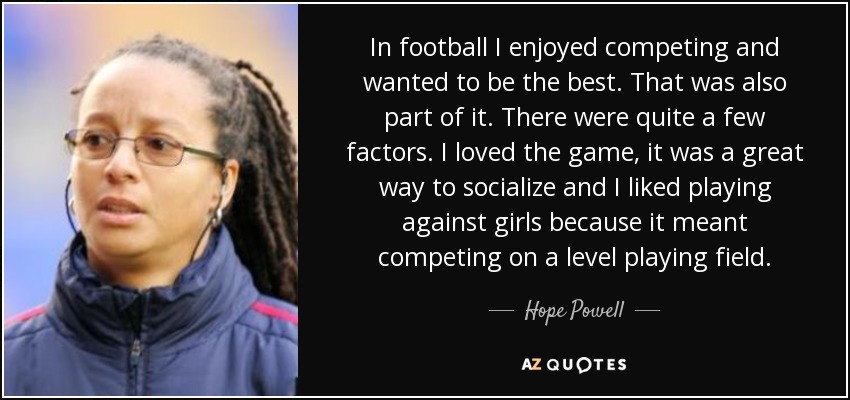 In football I enjoyed competing and wanted to be the best. That was also part of it. There were quite a few factors. I loved the game, it was a great way to socialize and I liked playing against girls because it meant competing on a level playing field. - Hope Powell