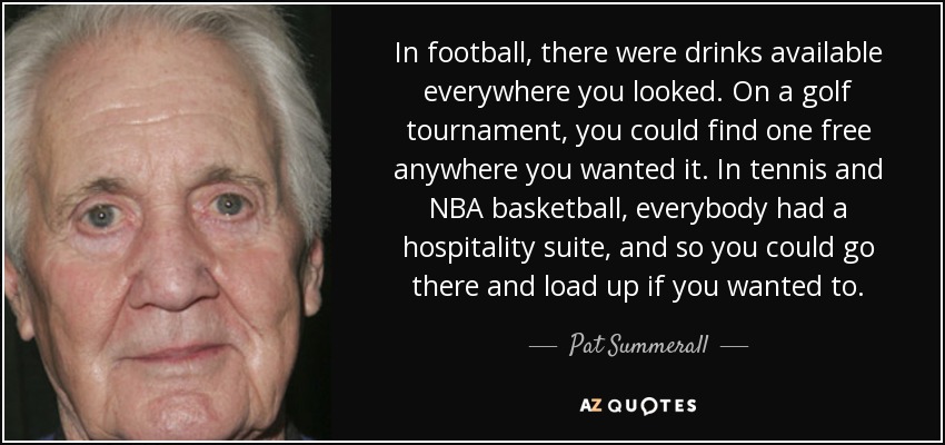 In football, there were drinks available everywhere you looked. On a golf tournament, you could find one free anywhere you wanted it. In tennis and NBA basketball, everybody had a hospitality suite, and so you could go there and load up if you wanted to. - Pat Summerall