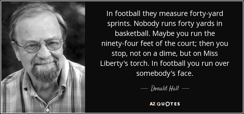 In football they measure forty-yard sprints. Nobody runs forty yards in basketball. Maybe you run the ninety-four feet of the court; then you stop, not on a dime, but on Miss Liberty's torch. In football you run over somebody's face. - Donald Hall