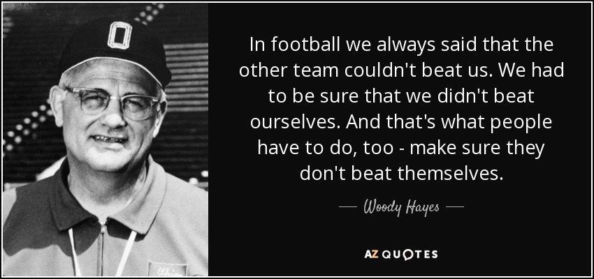 In football we always said that the other team couldn't beat us. We had to be sure that we didn't beat ourselves. And that's what people have to do, too - make sure they don't beat themselves. - Woody Hayes