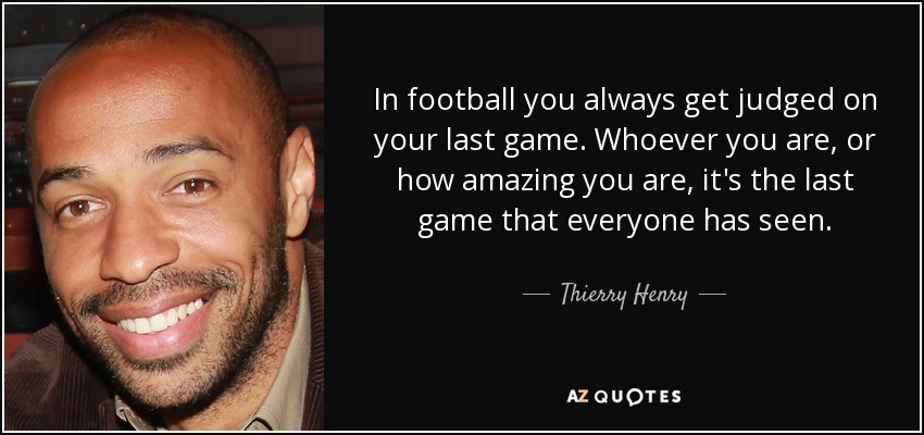 In football you always get judged on your last game. Whoever you are, or how amazing you are, it's the last game that everyone has seen. - Thierry Henry