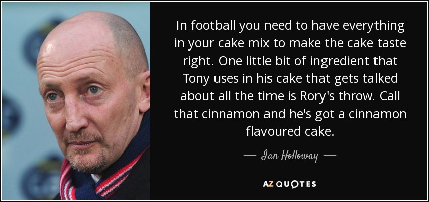 In football you need to have everything in your cake mix to make the cake taste right. One little bit of ingredient that Tony uses in his cake that gets talked about all the time is Rory's throw. Call that cinnamon and he's got a cinnamon flavoured cake. - Ian Holloway