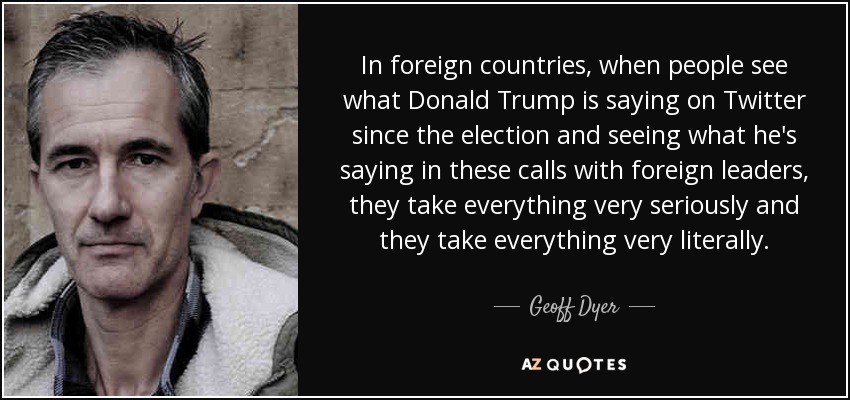 In foreign countries, when people see what Donald Trump is saying on Twitter since the election and seeing what he's saying in these calls with foreign leaders, they take everything very seriously and they take everything very literally. - Geoff Dyer