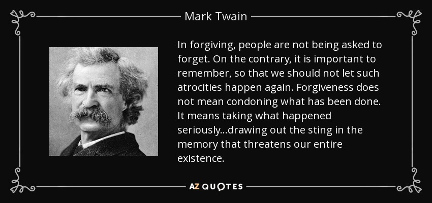 In forgiving, people are not being asked to forget. On the contrary, it is important to remember, so that we should not let such atrocities happen again. Forgiveness does not mean condoning what has been done. It means taking what happened seriously...drawing out the sting in the memory that threatens our entire existence. - Mark Twain