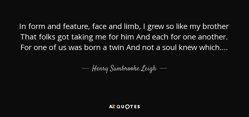 In form and feature, face and limb, I grew so like my brother That folks got taking me for him And each for one another. For one of us was born a twin And not a soul knew which. . . . - Henry Sambrooke Leigh
