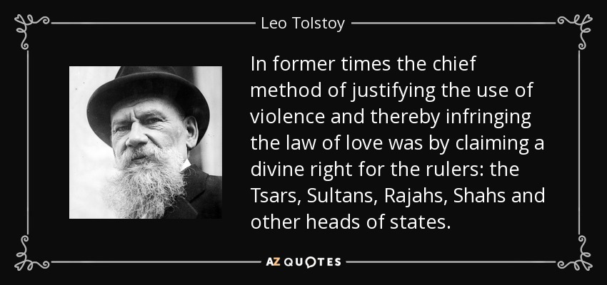 In former times the chief method of justifying the use of violence and thereby infringing the law of love was by claiming a divine right for the rulers: the Tsars, Sultans, Rajahs, Shahs and other heads of states. - Leo Tolstoy