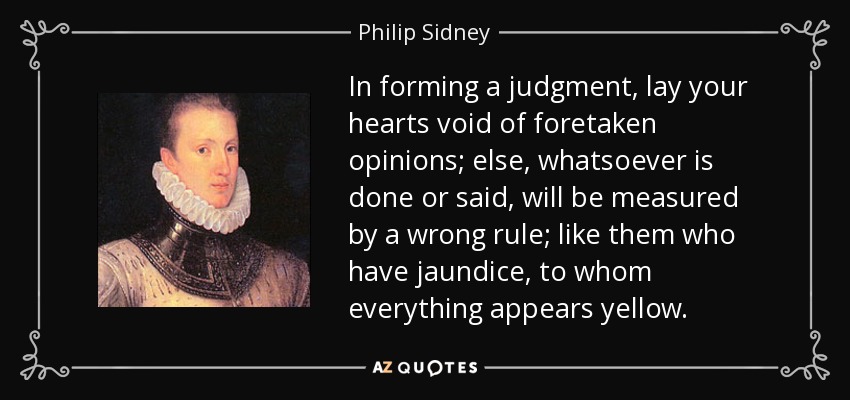 In forming a judgment, lay your hearts void of foretaken opinions; else, whatsoever is done or said, will be measured by a wrong rule; like them who have jaundice, to whom everything appears yellow. - Philip Sidney