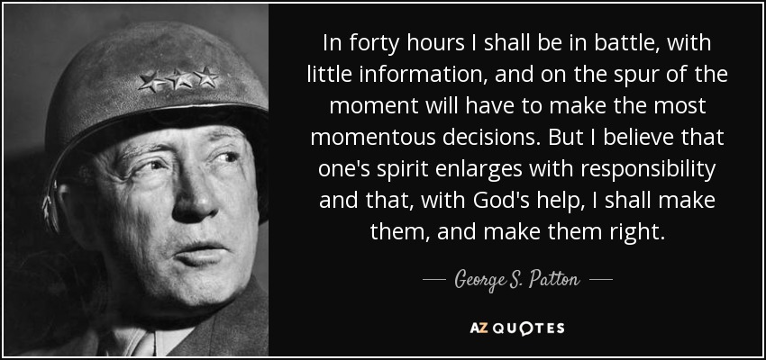 In forty hours I shall be in battle, with little information, and on the spur of the moment will have to make the most momentous decisions. But I believe that one's spirit enlarges with responsibility and that, with God's help, I shall make them, and make them right. - George S. Patton