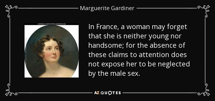 In France, a woman may forget that she is neither young nor handsome; for the absence of these claims to attention does not expose her to be neglected by the male sex. - Marguerite Gardiner, Countess of Blessington