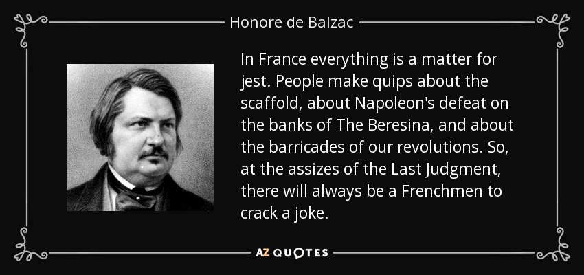 In France everything is a matter for jest. People make quips about the scaffold, about Napoleon's defeat on the banks of The Beresina, and about the barricades of our revolutions. So, at the assizes of the Last Judgment, there will always be a Frenchmen to crack a joke. - Honore de Balzac