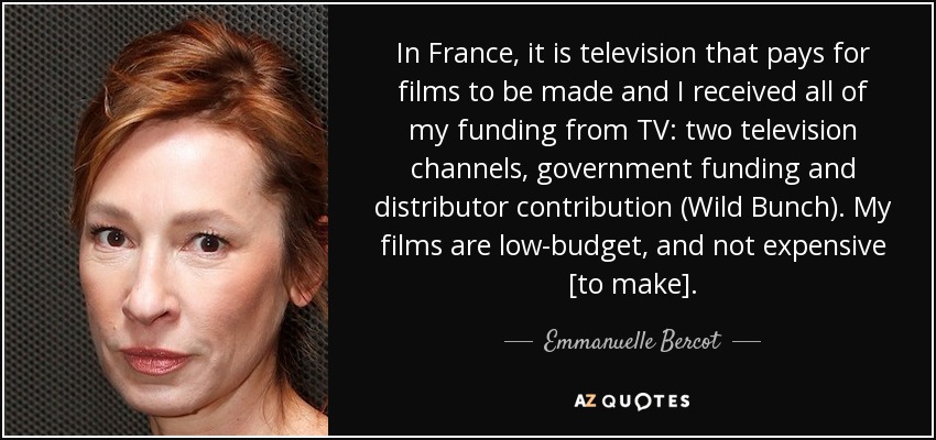 In France, it is television that pays for films to be made and I received all of my funding from TV: two television channels, government funding and distributor contribution (Wild Bunch). My films are low-budget, and not expensive [to make]. - Emmanuelle Bercot