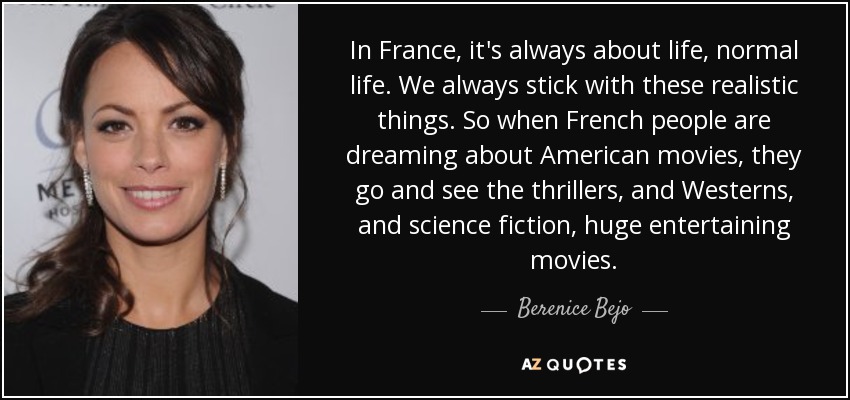 In France, it's always about life, normal life. We always stick with these realistic things. So when French people are dreaming about American movies, they go and see the thrillers, and Westerns, and science fiction, huge entertaining movies. - Berenice Bejo