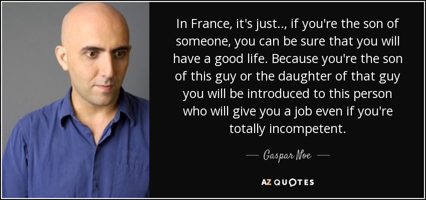 In France, it's just.., if you're the son of someone, you can be sure that you will have a good life. Because you're the son of this guy or the daughter of that guy you will be introduced to this person who will give you a job even if you're totally incompetent. - Gaspar Noe