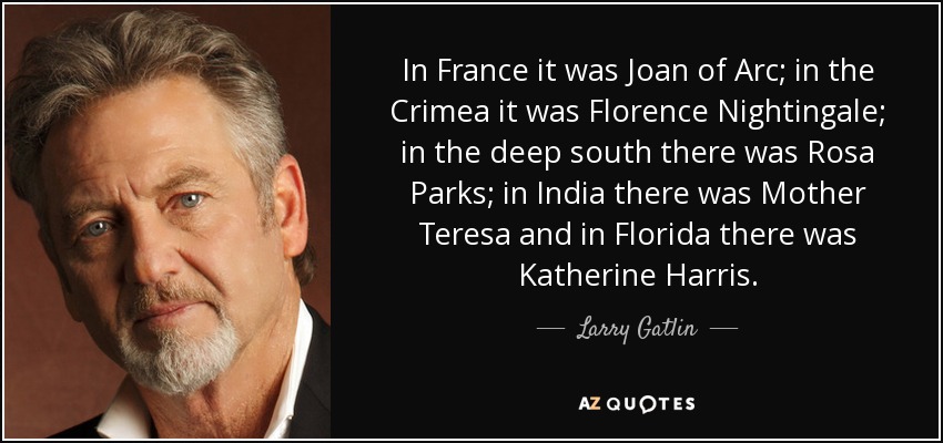 In France it was Joan of Arc; in the Crimea it was Florence Nightingale; in the deep south there was Rosa Parks; in India there was Mother Teresa and in Florida there was Katherine Harris. - Larry Gatlin