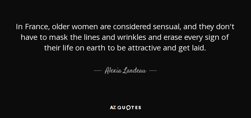 In France, older women are considered sensual, and they don't have to mask the lines and wrinkles and erase every sign of their life on earth to be attractive and get laid. - Alexia Landeau