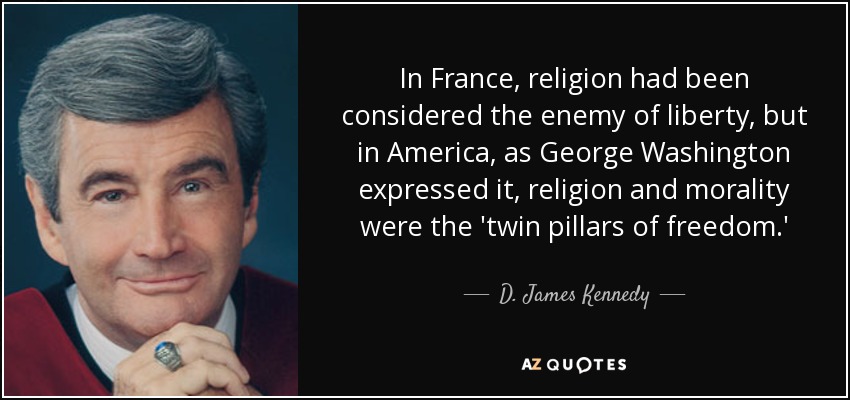 In France, religion had been considered the enemy of liberty, but in America, as George Washington expressed it, religion and morality were the 'twin pillars of freedom.' - D. James Kennedy