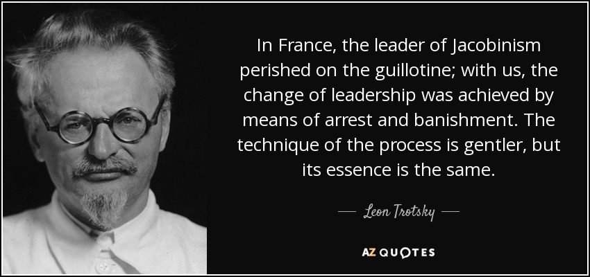 In France, the leader of Jacobinism perished on the guillotine; with us, the change of leadership was achieved by means of arrest and banishment. The technique of the process is gentler, but its essence is the same. - Leon Trotsky