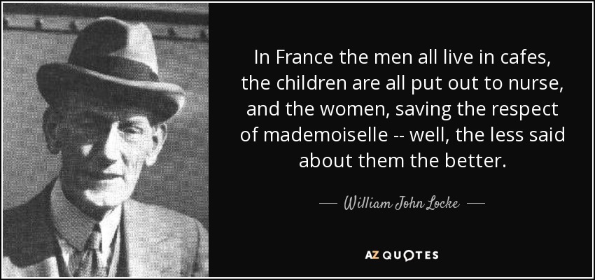 In France the men all live in cafes, the children are all put out to nurse, and the women, saving the respect of mademoiselle -- well, the less said about them the better. - William John Locke