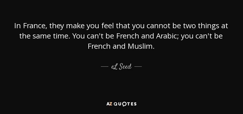 In France, they make you feel that you cannot be two things at the same time. You can't be French and Arabic; you can't be French and Muslim. - eL Seed