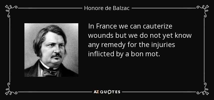 In France we can cauterize wounds but we do not yet know any remedy for the injuries inflicted by a bon mot. - Honore de Balzac