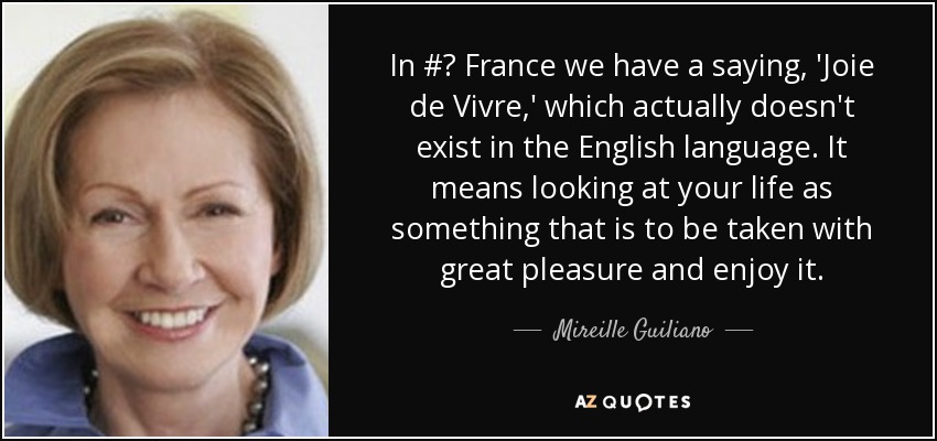 In #‎ France we have a saying, 'Joie de Vivre,' which actually doesn't exist in the English language. It means looking at your life as something that is to be taken with great pleasure and enjoy it. - Mireille Guiliano