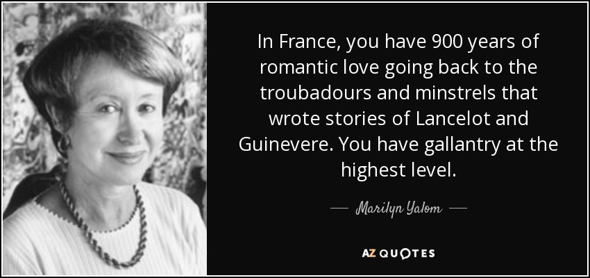 In France, you have 900 years of romantic love going back to the troubadours and minstrels that wrote stories of Lancelot and Guinevere. You have gallantry at the highest level. - Marilyn Yalom