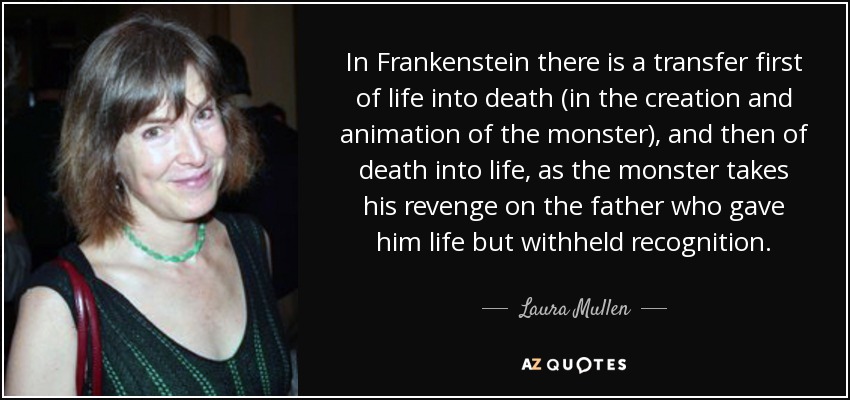In Frankenstein there is a transfer first of life into death (in the creation and animation of the monster), and then of death into life, as the monster takes his revenge on the father who gave him life but withheld recognition. - Laura Mullen