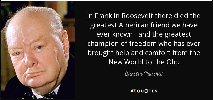 In Franklin Roosevelt there died the greatest American friend we have ever known - and the greatest champion of freedom who has ever brought help and comfort from the New World to the Old. - Winston Churchill