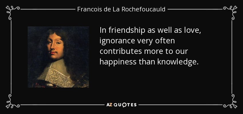 In friendship as well as love, ignorance very often contributes more to our happiness than knowledge. - Francois de La Rochefoucauld