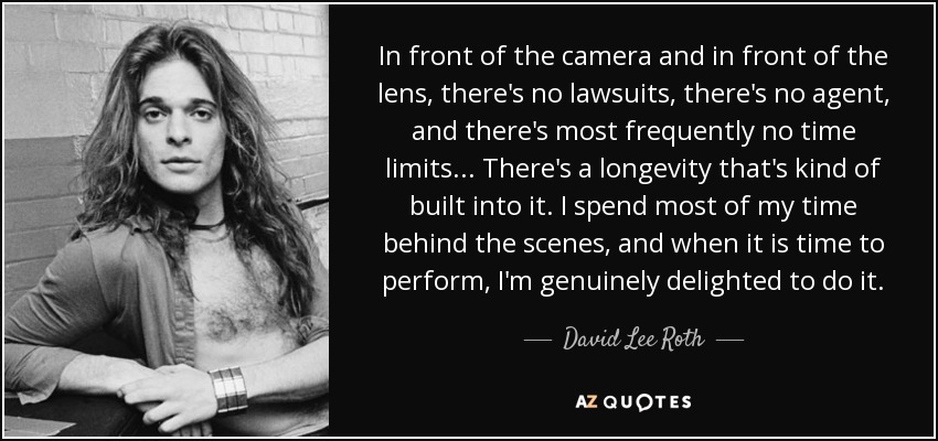In front of the camera and in front of the lens, there's no lawsuits, there's no agent, and there's most frequently no time limits... There's a longevity that's kind of built into it. I spend most of my time behind the scenes, and when it is time to perform, I'm genuinely delighted to do it. - David Lee Roth
