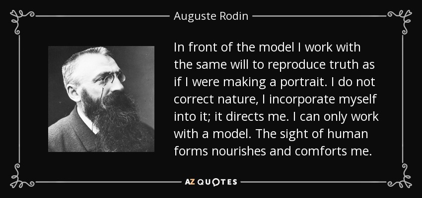 In front of the model I work with the same will to reproduce truth as if I were making a portrait. I do not correct nature, I incorporate myself into it; it directs me. I can only work with a model. The sight of human forms nourishes and comforts me. - Auguste Rodin