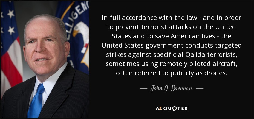 In full accordance with the law - and in order to prevent terrorist attacks on the United States and to save American lives - the United States government conducts targeted strikes against specific al-Qa'ida terrorists, sometimes using remotely piloted aircraft, often referred to publicly as drones. - John O. Brennan